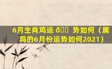 6月生肖鸡运 🐠 势如何（属鸡的6月份运势如何2021）